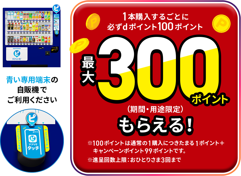 1本購入するごとに必ずdポイント100ポイント 最大300ポイント（期間・用途限定）もらえる！ ※100ポイントは通常の1購入につきたまる1ポイント＋キャンペーンポイント99ポイントです。※進呈回数上限：おひとりさま3回まで 青い専用端末の自販機でご利用ください