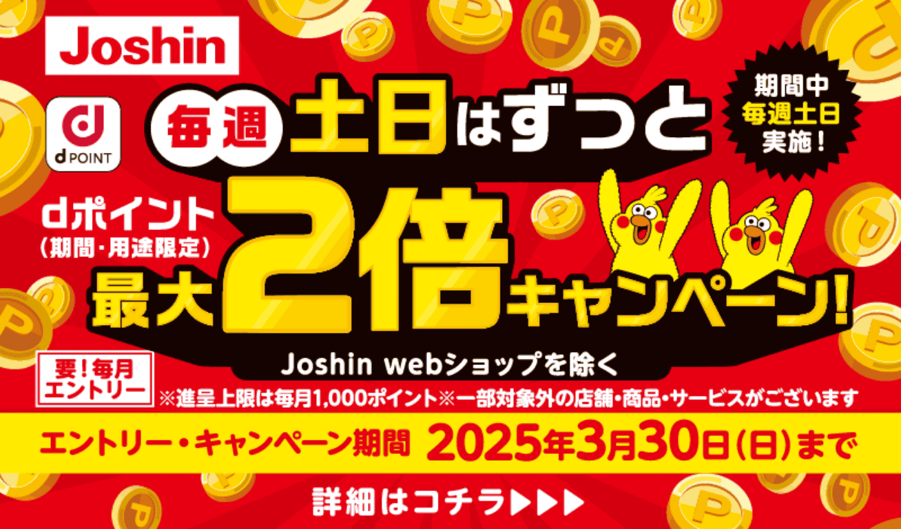 Joshin dPOINT 毎週土日はずっとdポイント（期間・用途限定）最大2倍キャンペーン！ Joshin webショップを除く（期間中毎週土日実施！） 要！毎月エントリー ※進呈上限は毎月1,000ポイント ※一部対象外の店舗・商品・サービスがございます 【エントリー・キャンペーン期間】2025年3月30日（日）まで 詳細はコチラ