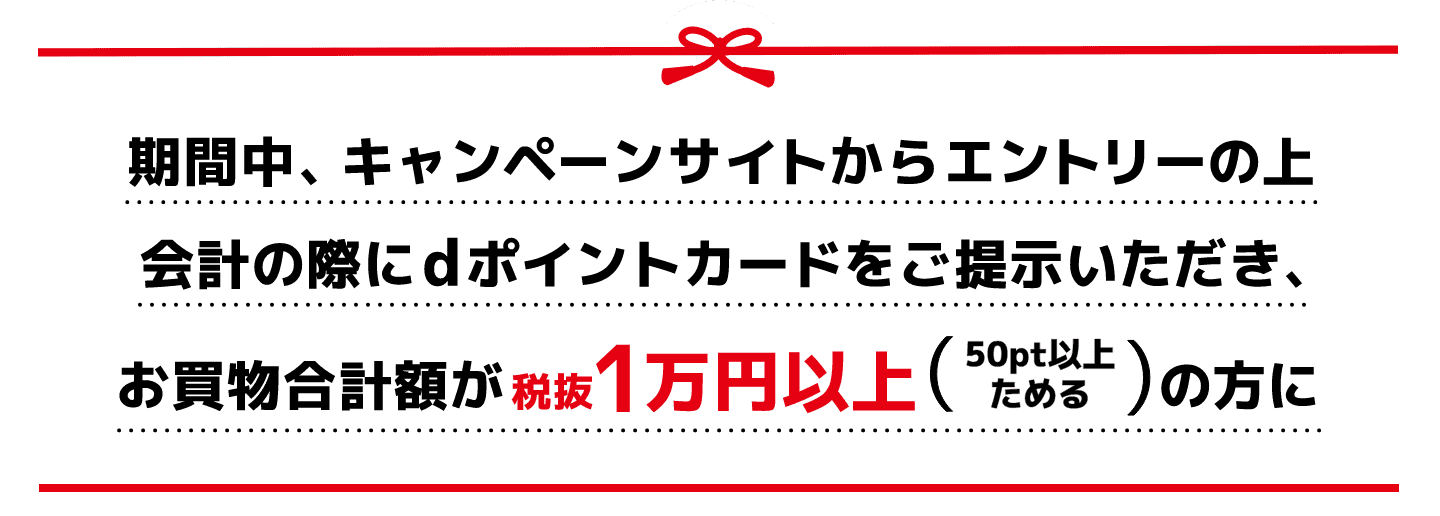 期間中、キャンペーンサイトからエントリーの上会計の際にdポイントカードをご提示いただき、お買物合計額が税抜1万円以上（50pt以上ためる）の方に