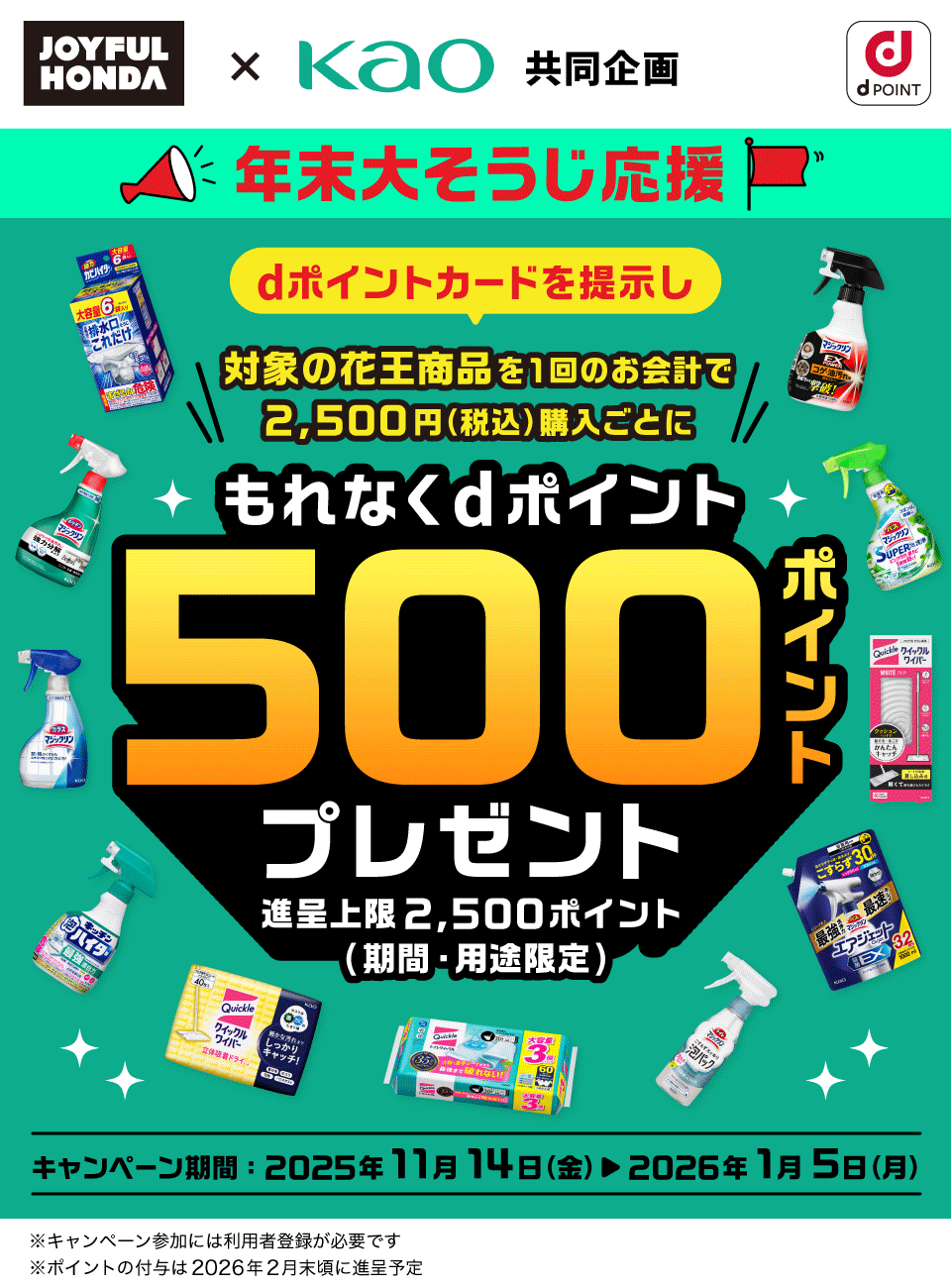 ジョイフル本田 × 花王 共同企画 dPOINT 年末大そうじ応援 dポイントカードを提示し対象の花王商品を1回のお会計で2,500円（税込）購入ごとにもれなくdポイント500ポイントプレゼント 進呈上限：2,500ポイント（期間・用途限定） キャンペーン期間：2025年11月14日（金） ＞ 2026年1月5日（月） ※キャンペーン参加には利用者登録が必要です ※ポイントの付与は2026年2月末頃に進呈予定