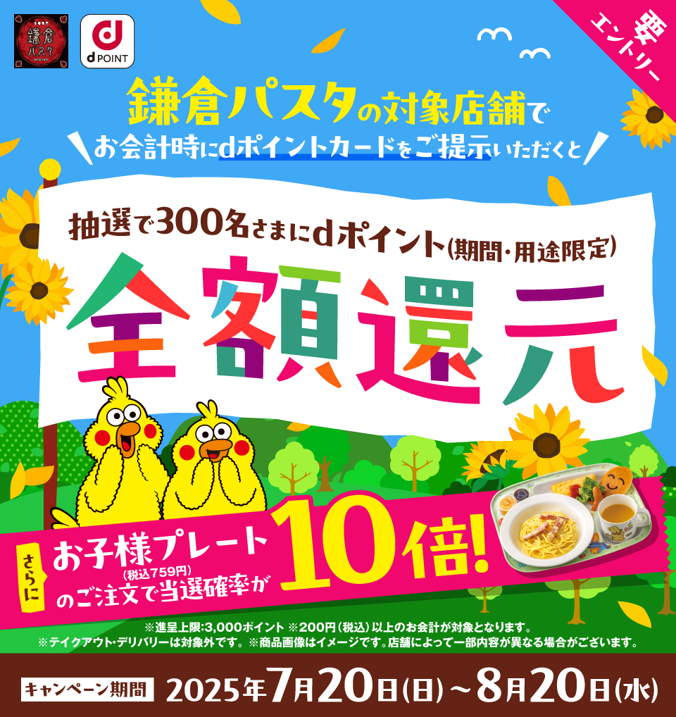 鎌倉パスタ dPOINT 鎌倉パスタの対象店舗でお会計時にdポイントカードをご提示いただくと抽選で300名さまにdポイント（期間・用途限定）全額還元 さらにお子様プレート（税込759円）のご注文で当選確率が10倍！ 要エントリー ※進呈上限：3,000ポイント ※200円（税込）以上のお会計が対象となります。※テイクアウト・デリバリーは対象外です。 ※商品画像はイメージです。店舗によって一部内容が異なる場合がございます。 キャンペーン期間 2025年7月20日（日）〜 8月20日（水）