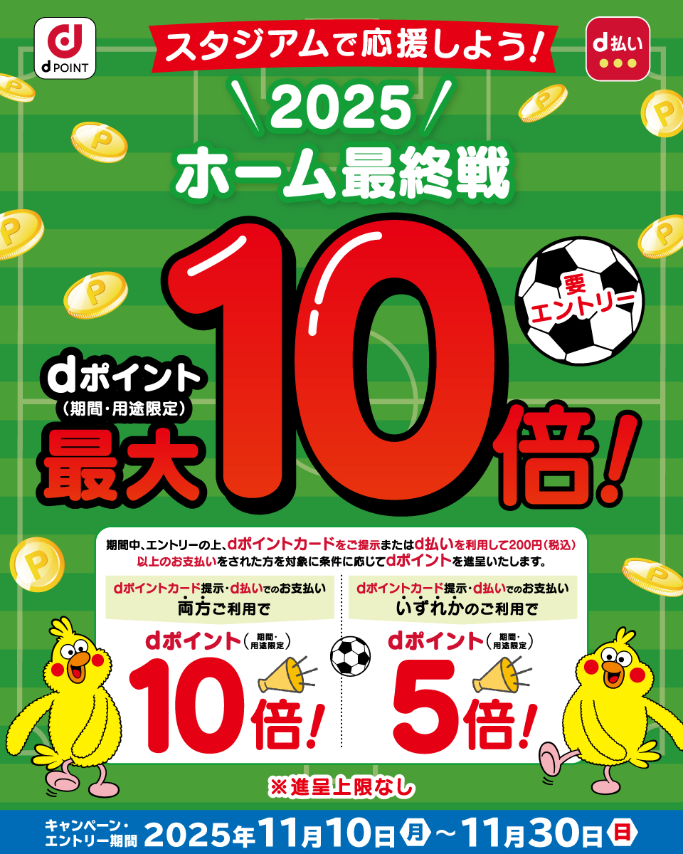 dPOINT d払い スタジアムで応援しよう！ 2025 HOME最終戦 dポイント（期間・用途限定）最大10倍！ 要エントリー 期間中、エントリーの上、dポイントカードをご提示またはd払いを利用して200円（税込）以上のお支払いをされた方を対象に条件に応じてdポイントを進呈いたします。 dポイントカード提示・d払いでのお支払い両方ご利用で dポイント（期間・用途限定）10倍！ dポイントカード提示・d払いでのお支払いいずれかのご利用で dポイント（期間・用途限定）5倍！ ※進呈上限なし キャンペーン・エントリー期間 2025年11月10日（月）～11月30日（日）