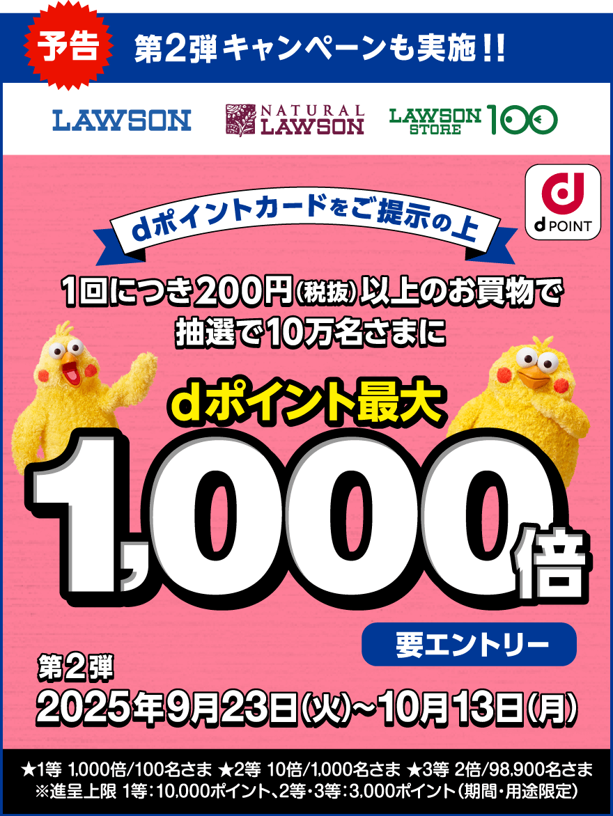 予告 第2弾キャンペーンも実施！！ LAWSON NATURAL LAWSON LAWSON STORE 100 dPOINT dポイントカードをご提示の上1回につき200円（税抜）以上のお買物で抽選で10万名さまにdポイント最大1,000倍 要エントリー 第2弾2025年9月23日（火）～10月13日（月） ★1等 1,000倍／100名さま ★2等 10倍／1,000名さま ★3等 2倍／98,900名さま ※進呈上限 1等：10,000ポイント、2等・3等：3,000ポイント（期間・用途限定）