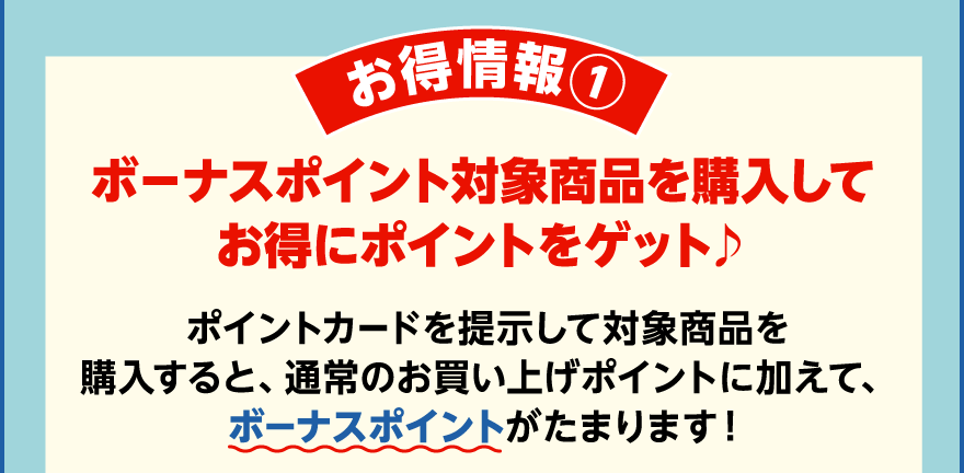 お得情報① ボーナスポイント対象商品を購入してお得にポイントをゲット♪ ポイントカードを提示して対象商品を購入すると、通常のお買い上げポイントに加えて、ボーナスポイントがたまります！