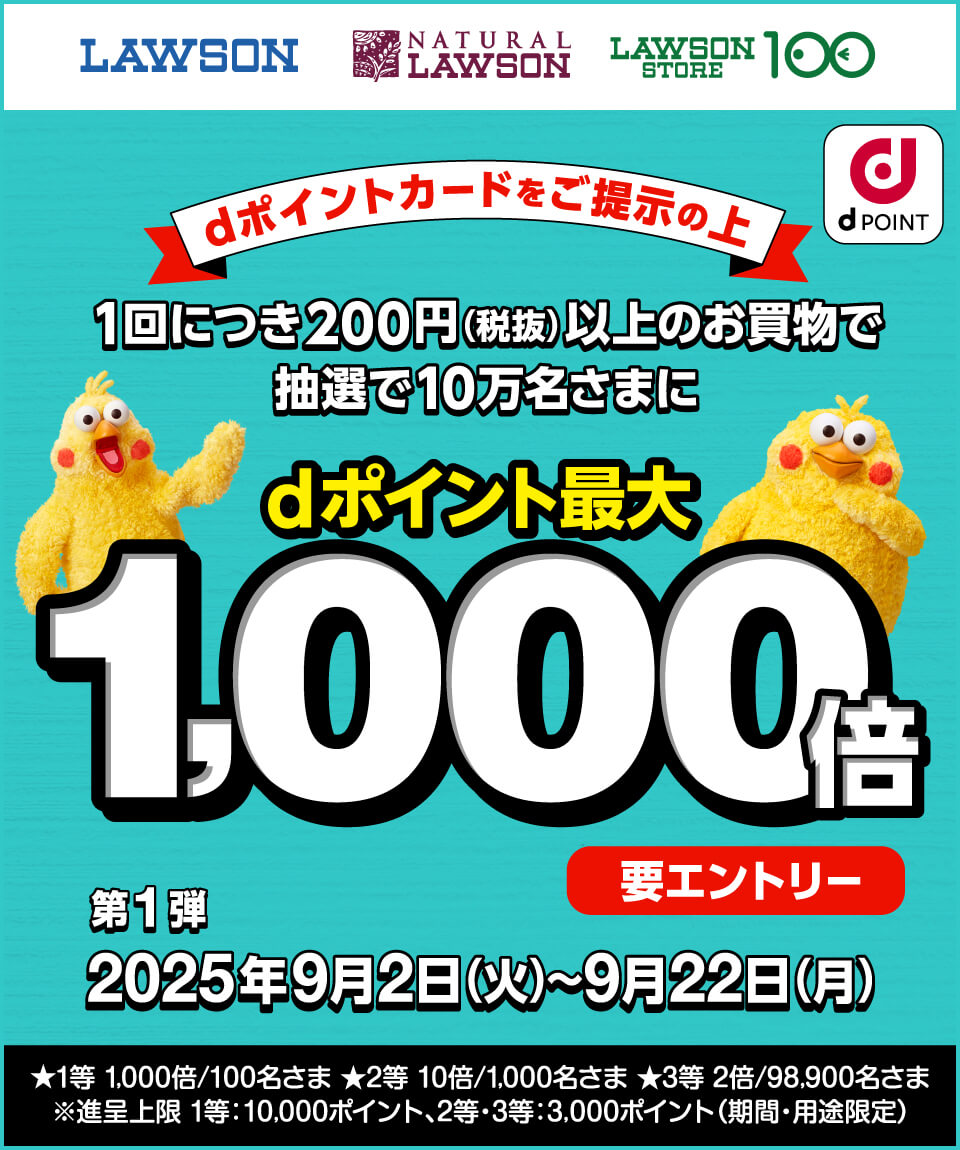 LAWSON NATURAL LAWSON LAWSON STORE 100 dPOINT dポイントカードをご提示の上1回につき200円（税抜）以上のお買物で抽選で10万名さまにdポイント最大1,000倍 要エントリー 第1弾2025年9月2日（火）～9月22日（月） ★1等 1,000倍／100名さま ★2等 10倍／1,000名さま ★3等 2倍／98,900名さま ※進呈上限 1等：10,000ポイント、2等・3等：3,000ポイント（期間・用途限定）