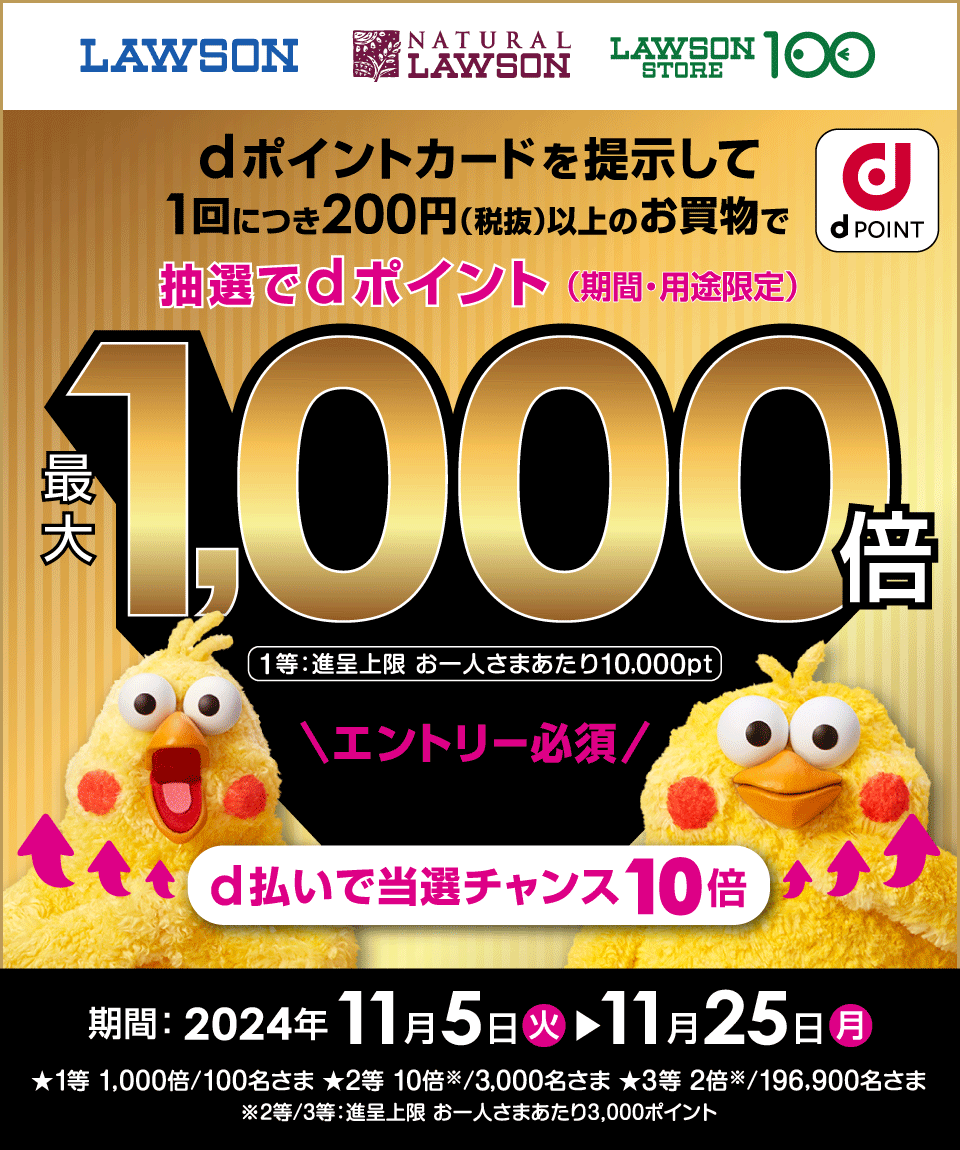 LAWSON NATURAL LAWSON LAWSON STORE 100 dPOINT dポイントカードを提示して 1回につき200円（税抜）以上のお買物で抽選でdポイント（期間・用途限定）最大1,000倍 1等：進呈上限 お一人さまあたり10,000pt エントリー必須！ d払いで当選チャンス 10倍 期間：2024年11月5日（火）→11月25日（月）★1等 1,000倍／100名さま ★2等 10倍※／3,000名さま ★3等 2倍※／196,900名さま ※2等／3等：進呈上限 お一人さまあたり3,000ポイント