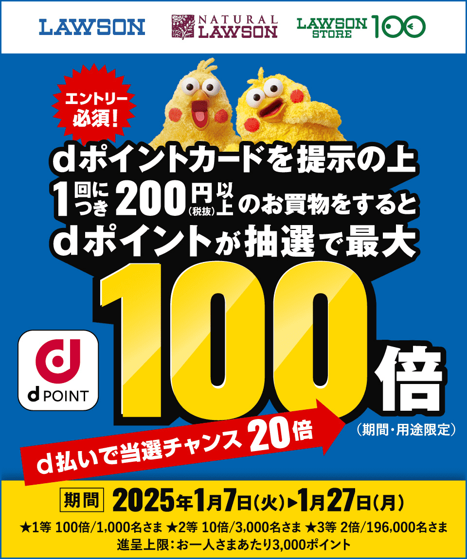 LAWSON NATURAL LAWSON LAWSON STORE 100 エントリー必須！ dポイントカードを提示の上1回につき200円（税抜）以上のお買物をするとdポイントが抽選で最大100倍（期間・用途限定） dPOINT d払いで当選チャンス20倍 期間：2025年1月7日（火）〜1月27日（月） ★1等 100倍／1,000名さま ★2等 10倍／3,000名さま ★3等 2倍／196,000名さま 進呈上限：お一人さまあたり3,000ポイント