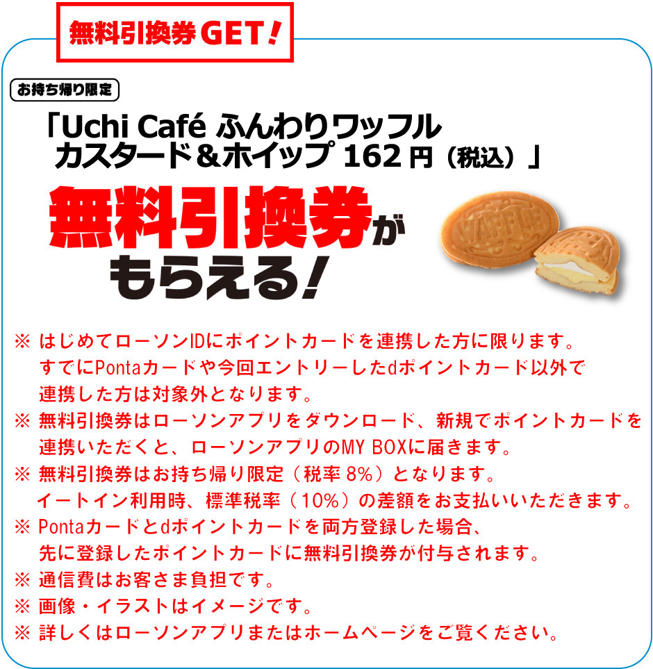 無料引換券GET！お持ち帰り限定「Uchi Café ふんわりワッフル カスタード＆ホイップ  162 円（税込）」無料引換券がもらえる！※ はじめてローソンIDにポイントカードを連携した方に限ります。すでにPontaカードや今回エントリーしたdポイントカード以外で連携した方は対象外となります。※ 無料引換券はローソンアプリをダウンロード、新規でポイントカードを連携いただくと、ローソンアプリのMY BOXに届きます。※ 無料引換券はお持ち帰り限定（税率8％）となります。イートイン利用時、標準税率（10％）の差額をお支払いいただきます。※ Pontaカードとdポイントカードを両方登録した場合、先に登録したポイントカードに無料引換券が付与されます。※ 通信費はお客さま負担です。※ 画像・イラストはイメージです。※ 詳しくはローソンアプリまたはホームぺージをご覧ください。