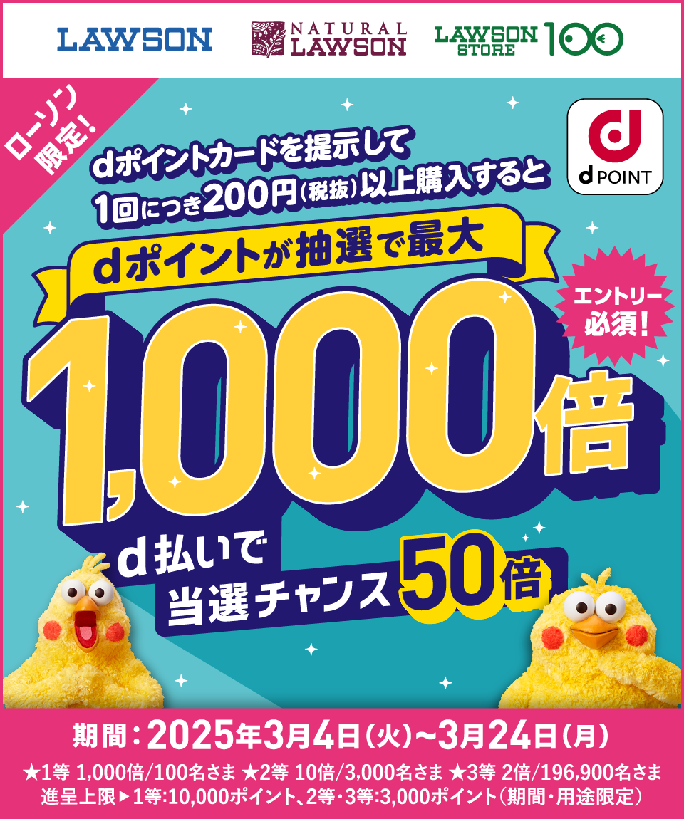 LAWSON NATURAL LAWSON LAWSON STORE 100 ローソン限定！ dポイントカードを提示して1回につき200円（税抜）以上購入するとdポイントが抽選で最大1,000倍 d払いで当選チャンス50倍 エントリー必須！ dPOINT 期間：2025年3月4日（火）～3月24日（月） ★1等 1,000倍／100名さま ★2等 10倍／3,000名さま ★3等 2倍／196,900名さま進呈上限▶1等：10,000ポイント、2等・3等：3,000ポイント（期間・用途限定）