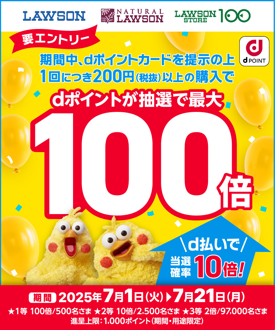 LAWSON NATURAL LAWSON LAWSON STORE 100 d POINT 要エントリー 期間中、dポイントカードを提示の上1回につき200円（税抜）以上の購入でdポイントが抽選で最大100倍 d払いで当選確率10倍！ 期間2025年7月1日（火）→7月21日（月） ★1等 100倍／500名さま ★2等 10倍／2,500名さま ★3等 2倍／97,000名さま進呈上限：1,000ポイント（期間・用途限定）