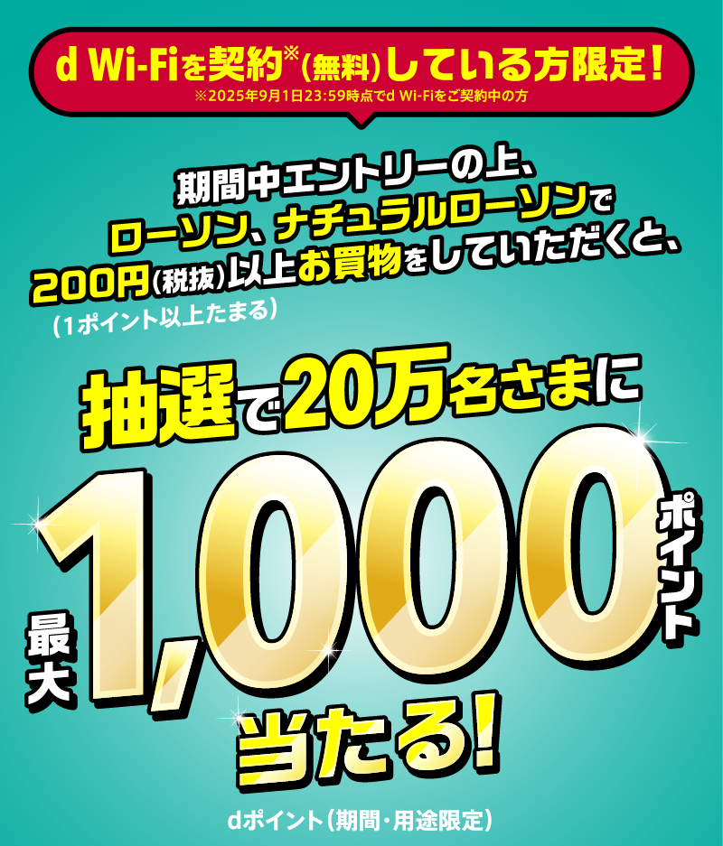 d Wi-Fiを契約※（無料）している方限定！ ※2025年9月1日23：59時点でd Wi-Fiをご契約中の方 期間中エントリーの上、ローソン、ナチュラルローソンで200円（税抜）以上お買物をしていただくと（1ポイント以上たまる）、抽選で20万名さまに最大1,000ポイント当たる dポイント（期間・用途限定）