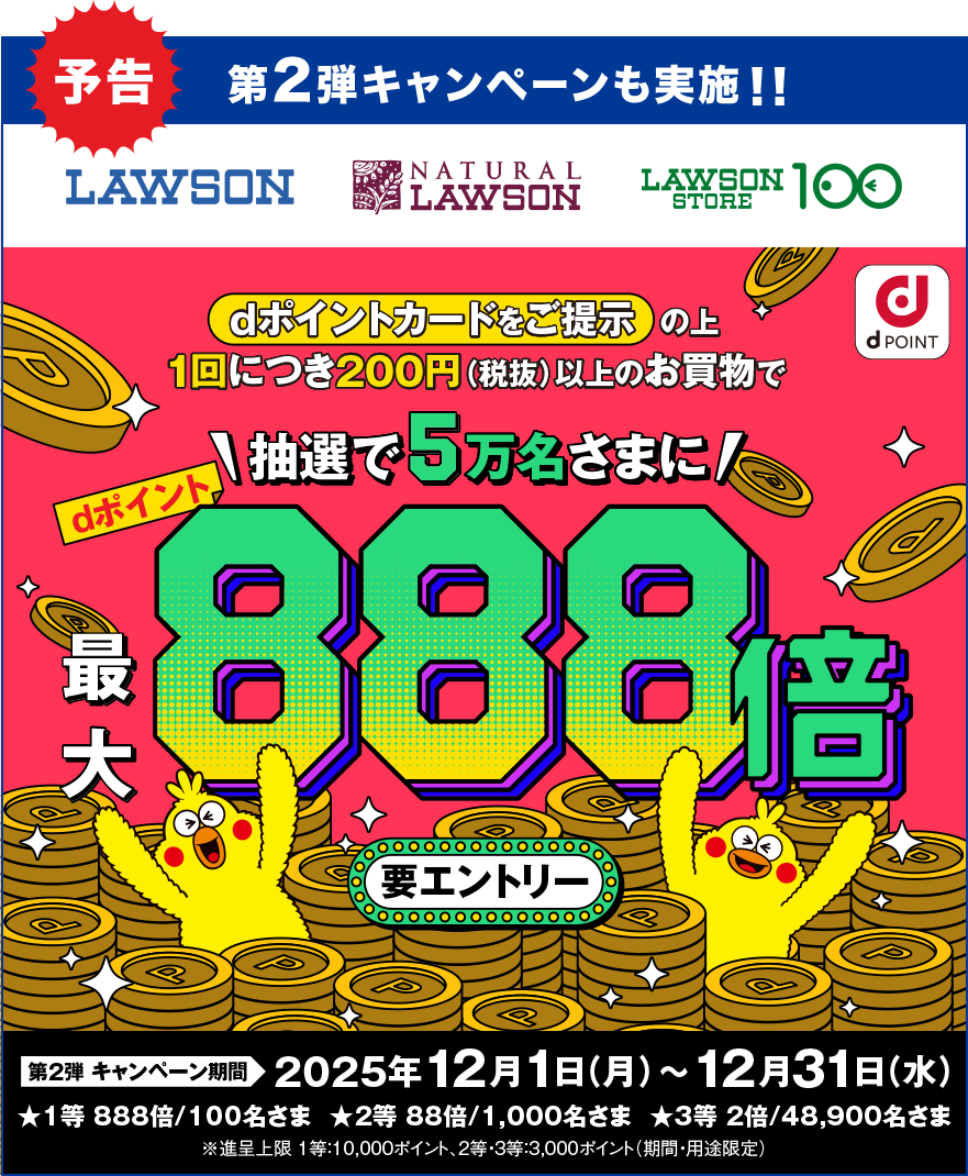 予告 第2弾 キャンペーンも実施!! LAWSON NATURAL LAWSON LAWSON STORE 100 dPOINT dポイントカードをご提示の上1回につき200円(税抜)以上のお買物で抽選で5万名さまにdポイント最大888倍 要エントリー 第2弾キャンペーン期間 2025年12月1日(月)~12月31日(水) ★1等 888倍/100名さま ★2等 88倍/1,000名さま ★3等 2倍/48,900名さま ※進呈上限 1等:10,000ポイント、2等・3等:3,000ポイント(期間・用途限定)