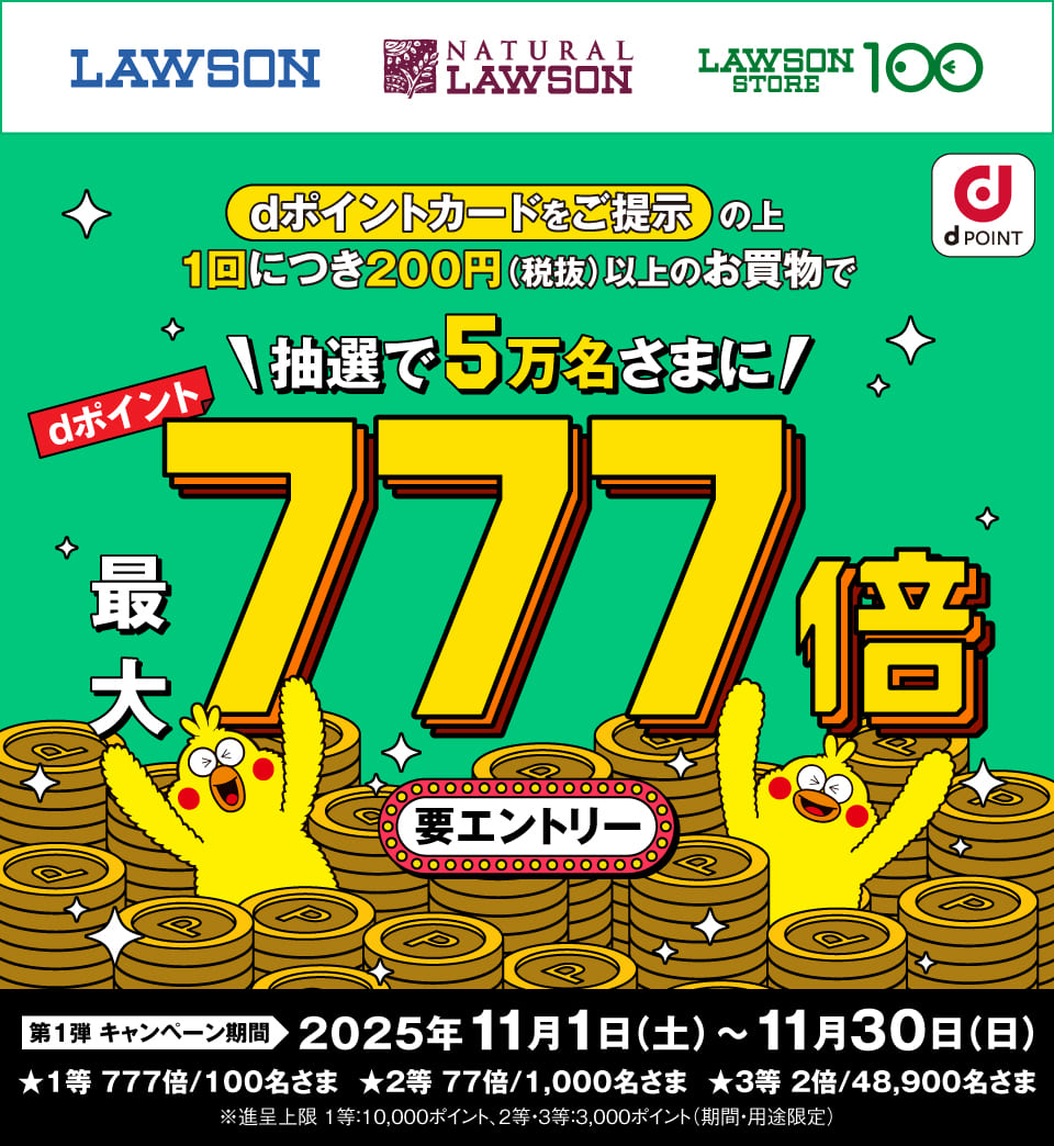 LAWSON NATURAL LAWSON LAWSON STORE 100 dPOINT dポイントカードをご提示の上1回につき200円(税抜)以上のお買物で抽選で5万名さまにdポイント最大777倍 要エントリー 第1弾キャンペーン期間 2025年11月1日(土)~11月30日(日) ★1等 777倍/100名さま ★2等 77倍/1,000名さま ★3等 2倍/48,900名さま ※進呈上限 1等:10,000ポイント、2等・3等:3,000ポイント(期間・用途限定)