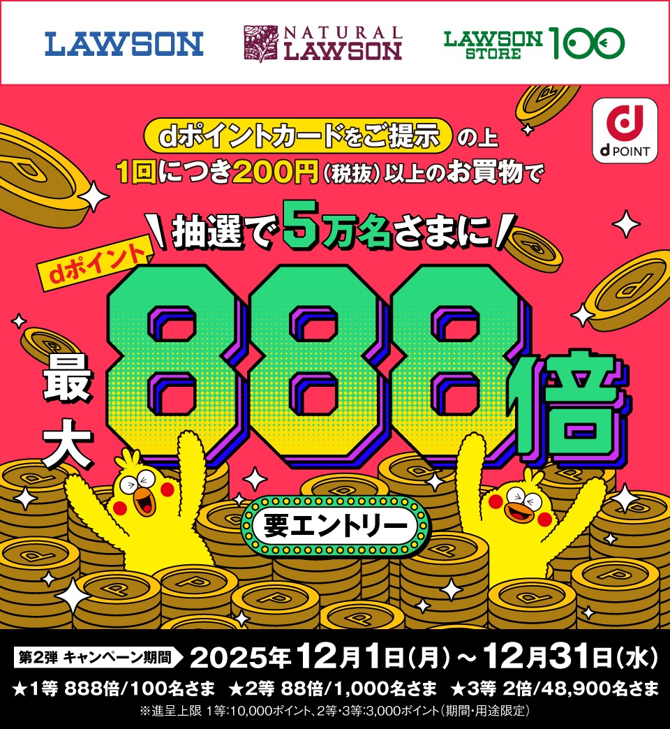 LAWSON NATURAL LAWSON LAWSON STORE 100 dPOINT dポイントカードをご提示の上1回につき200円(税抜)以上のお買物で抽選で5万名さまにdポイント最大888倍 要エントリー 第2弾キャンペーン期間 2025年12月1日(月)~12月31日(水) ★1等 888倍/100名さま ★2等 88倍/1,000名さま ★3等 2倍/48,900名さま ※進呈上限 1等:10,000ポイント、2等・3等:3,000ポイント(期間・用途限定)