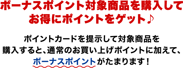ボーナスポイント対象商品を購入してお得にポイントをゲット♪ ポイントカードを提示して対象商品を購入すると、通常のお買い上げポイントに加えて、ボーナスポイントがたまります!