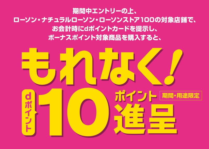期間中エントリーの上、ローソン・ナチュラルローソン・ローソンストア100の対象店舗で、お会計時にdポイントカードを提示し、ボーナスポイント対象商品を購入すると、もれなく! dポイント10ポイント進呈 期間・用途限定