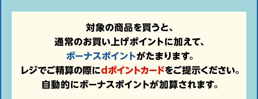 対象の商品を買うと、通常のお買い上げポイントに加えて、ボーナスポイントがたまります。レジでご精算の際にdポイントカードをご提示ください。自動的にボーナスポイントが加算されます。