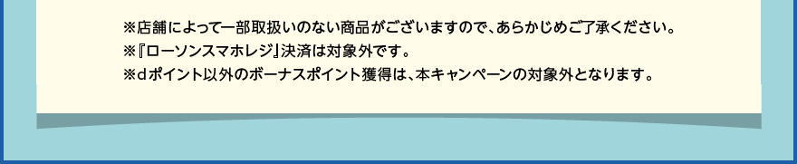 ※店舗によって一部取扱いのない商品がございますので、あらかじめご了承ください。※『ローソンスマホレジ』決済は対象外です。※dポイント以外のボーナスポイント獲得は、本キャンペーンの対象外となります。