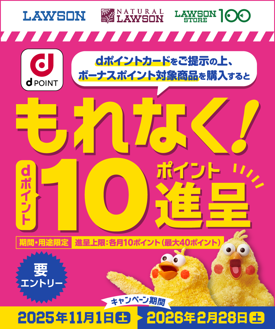 LAWSON NATURAL LAWSON LAWSON STORE 100 dPOINT dポイントカードをご提示の上、ボーナスポイント対象商品を購入すると もれなく! dポイント 10ポイント進呈 期間・用途限定 進呈上限:各月10ポイント(最大40ポイント) 要エントリー キャンペーン期間:2025年11月1日(土)~2026年2月28日(土)