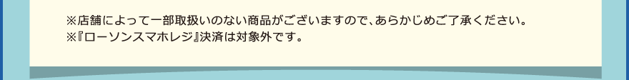 ※店舗によって一部取扱いのない商品がございますので、あらかじめご了承ください。※『ローソンスマホレジ』決済は対象外です。