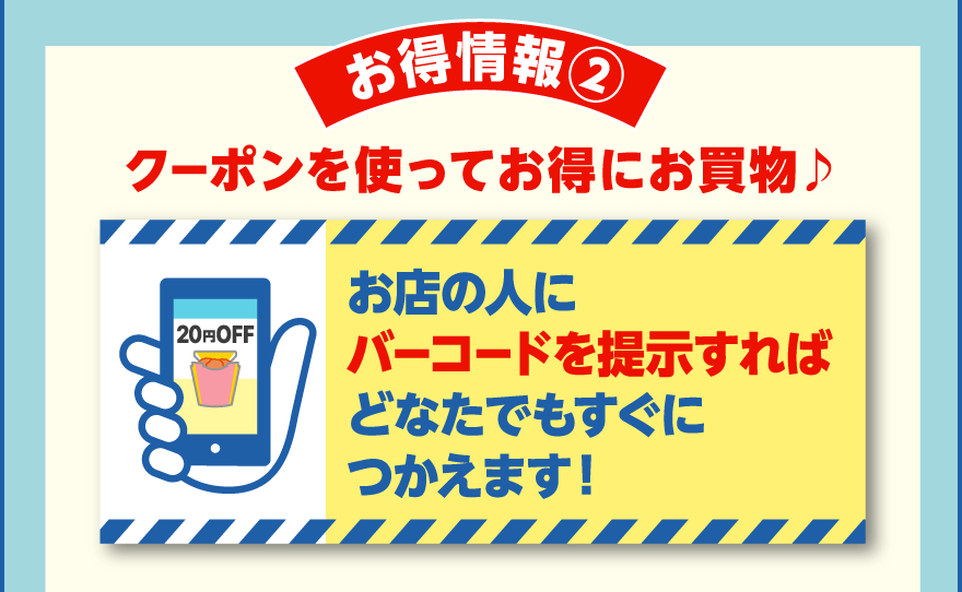 お得情報② クーポンを使ってお得にお買物♪ お店の人にバーコードを提示すればどなたでもすぐにつかえます！