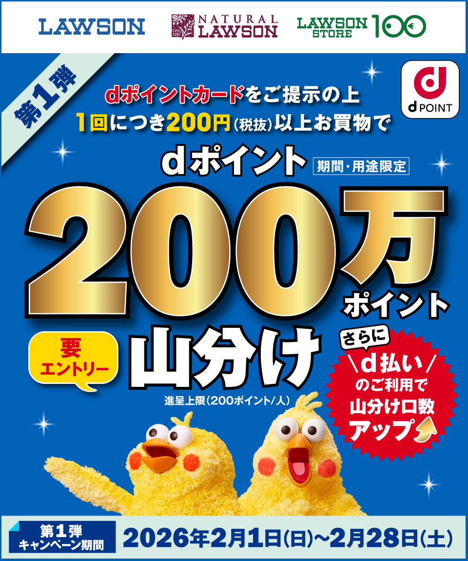 LAWSON NATURAL LAWSON LAWSON STORE 100 dPOINT dポイントカードをご提示の上1回につき200円(税抜)以上お買物でdポイント(期間・用途限定)200万ポイント山分け 要エントリー 進呈上限(200ポイント/人) さらにd払いのご利用で山分け口数アップ 第1弾キャンペーン期間:2026年2月1日(日)〜2026年2月28日(土)