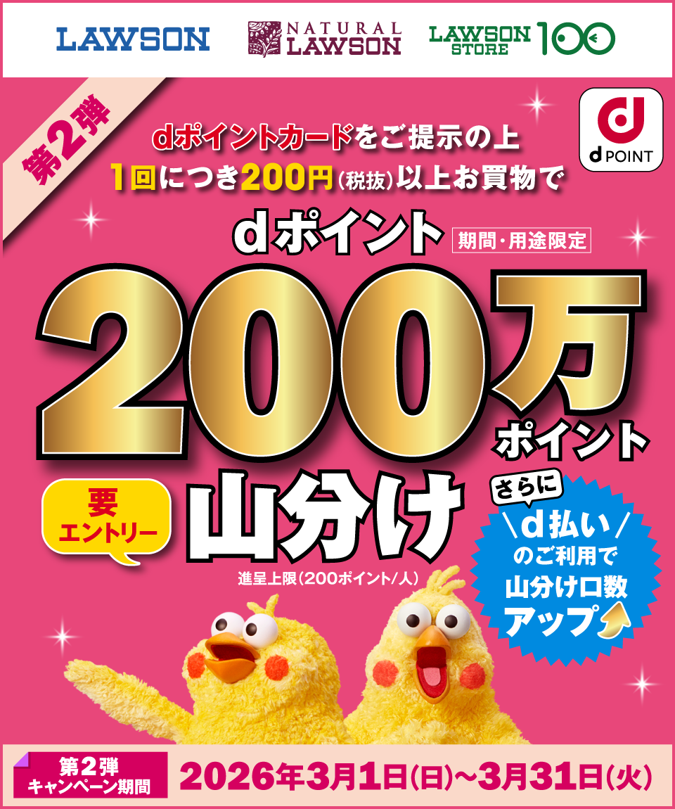LAWSON NATURAL LAWSON LAWSON STORE 100 dポイント 第2弾 dポイントカードをご提示の上1回につき200円（税抜）以上お買物でdポイント（期間・用途限定）200万ポイント山分け 要エントリー 進呈上限（200ポイント／人） さらにd払いのご利用で山分け口数アップ 第2弾キャンペーン期間：2026年3月1日（日）～3月31日（火）