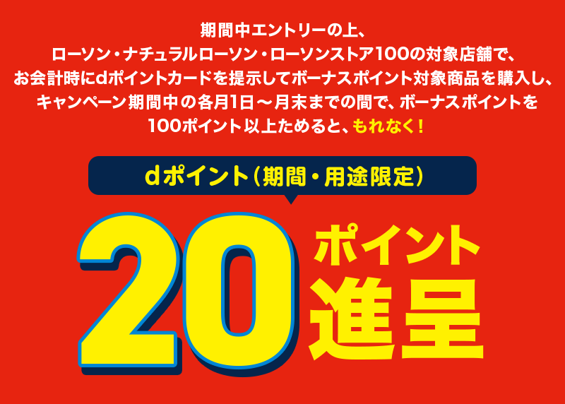 期間中エントリーの上、ローソン・ナチュラルローソン・ローソンストア100の対象店舗で、お会計時にdポイントカードを提示してボーナスポイント対象商品を購入し、キャンペーン期間中の各月1日～月末までの間で、ボーナスポイントを100ポイント以上ためると、もれなく！ dポイント（期間・用途限定）20ポイント進呈
