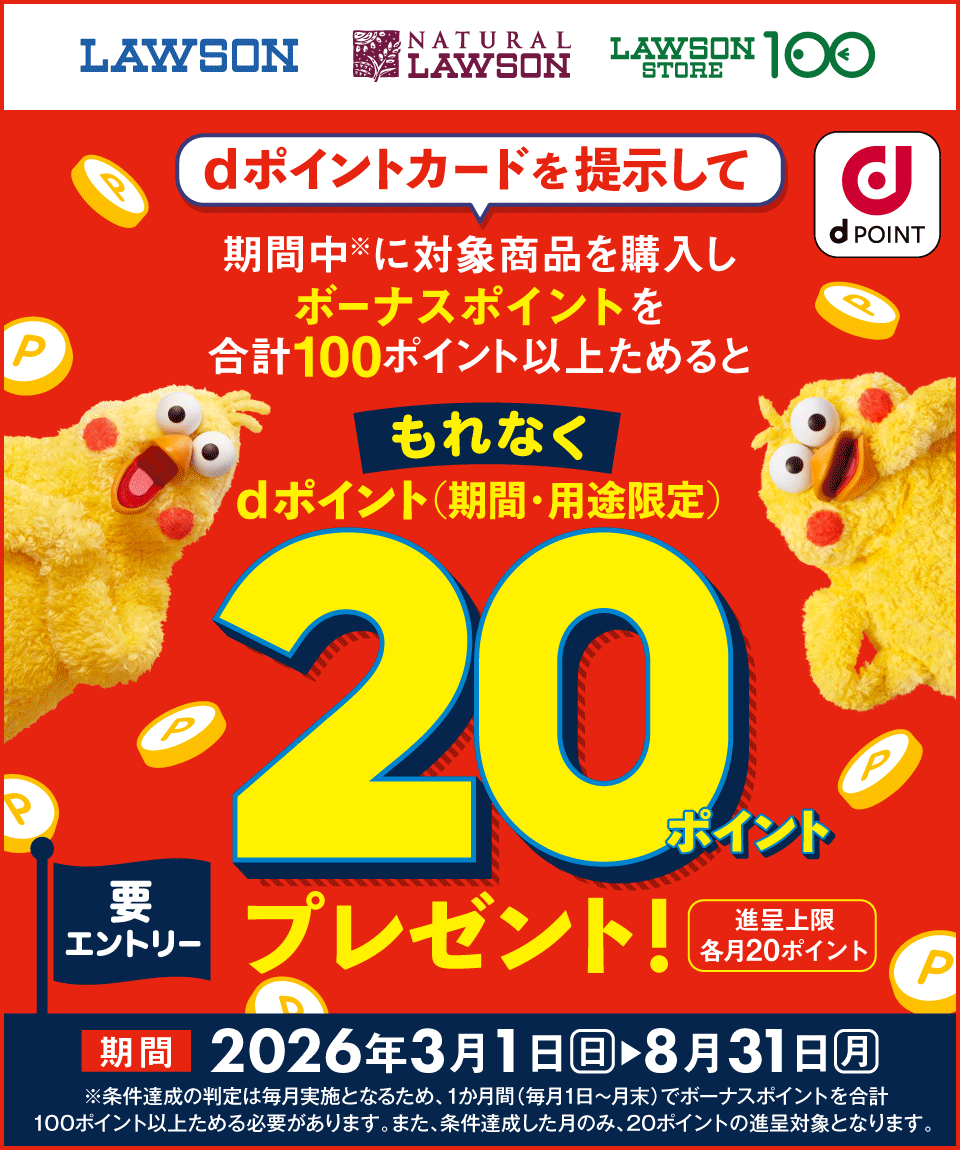 LAWSON NATURAL LAWSON LAWSON STORE 100 dポイント dポイントカードを提示して期間中※に対象商品を購入しボーナスポイントを合計100ポイント以上ためるともれなくdポイント（期間・用途限定）20ポイントプレゼント！ 進呈上限 各月20ポイント 要エントリー 期間 2026年3月1日（日）＞8月31日（月） ※条件達成の判定は毎月実施となるため、1か月間（毎月1日～月末）でボーナスポイントを合計100ポイント以上ためる必要があります。また、条件達成した月のみ、20ポイントの進呈対象となります。