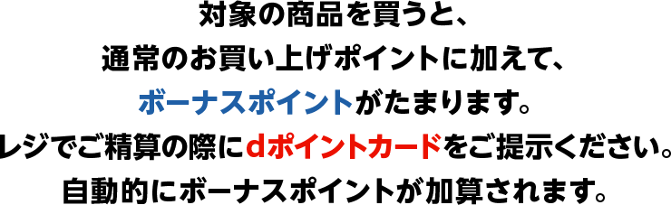対象の商品を買うと、通常のお買い上げポイントに加えて、ボーナスポイントがたまります。レジでご精算の際にdポイントカードをご提示ください。自動的にボーナスポイントが加算されます。