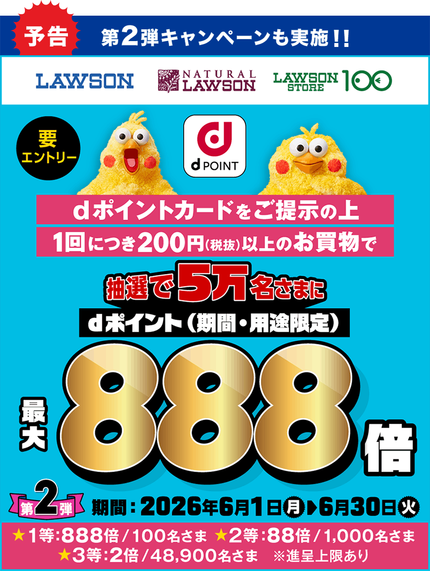 予告 第2弾 キャンペーンも実施！！ LAWSON NATURAL LAWSON LAWSON STORE 100 dポイント dポイントカードをご提示の上1回につき200円（税抜）以上のお買物で抽選で5万名さまにdポイント（期間・用途限定）最大888倍 要エントリー 第2弾 期間：2026年6月1日（月）～6月30日（火） ★1等：888倍／100名さま ★2等：88倍／1,000名さま ★3等：2倍／48,900名さま ※進呈上限あり