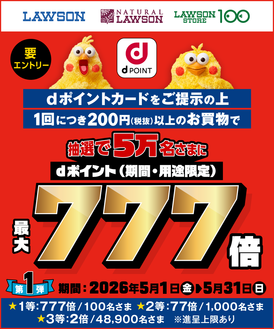 LAWSON NATURAL LAWSON LAWSON STORE 100 dポイント 要エントリー dポイントカードをご提示の上1回につき200円（税抜）以上のお買物で抽選で5万名さまにdポイント（期間・用途限定）最大777倍 第1弾 期間：2026年5月1日（金）～5月31日（日） ★1等：777倍／100名さま ★2等：77倍／1,000名さま ★3等：2倍／48,900名さま ※進呈上限あり