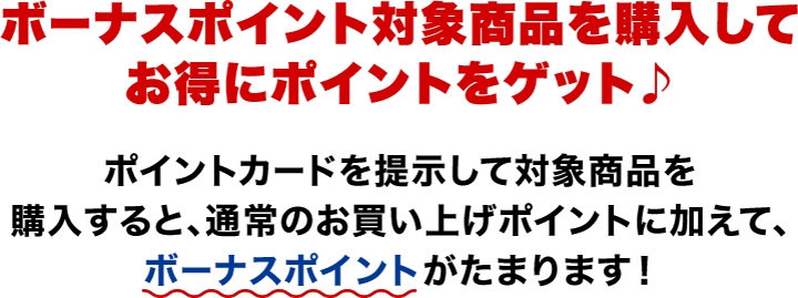 ボーナスポイント対象商品を購入してお得にポイントをゲット♪ ポイントカードを提示して対象商品を購入すると、通常のお買い上げポイントに加えて、ボーナスポイントがたまります！