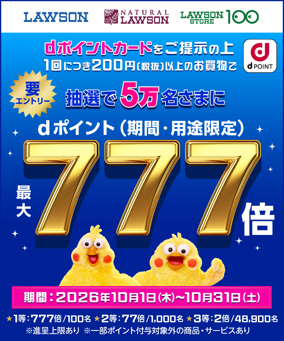 LAWSON NATURAL LAWSON LAWSON STORE 100 dポイント dポイントカードをご提示の上1回につき200円(税抜)以上のお買物で抽選で5万名さまにdポイント(期間・用途限定)最大777倍 要エントリー 期間:2026年10月1日(木)~10月31日(土) ★1等:777倍/100名 ★2等:77倍/1,000名 ★3等:2倍/48,900名 ※進呈上限あり ※一部ポイント付与対象外の商品・サービスあり