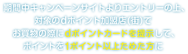 期間中キャンペーンサイトよりエントリーの上、対象のdポイント加盟店（街）でお買物の際にdポイントカードを提示して、ポイントを1ポイント以上ためた方に