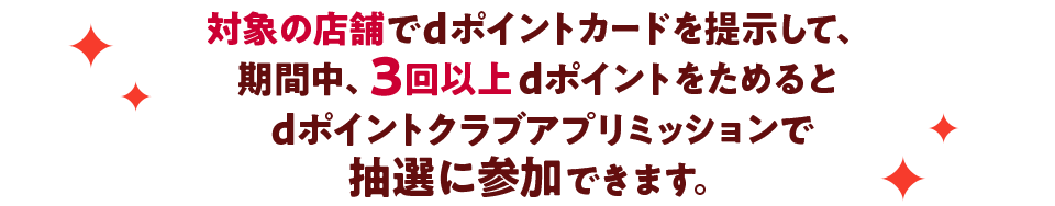 対象の店舗でdポイントカードを提示して、期間中、3回以上dポイントをためると dポイントクラブアプリミッションで抽選に参加できます。