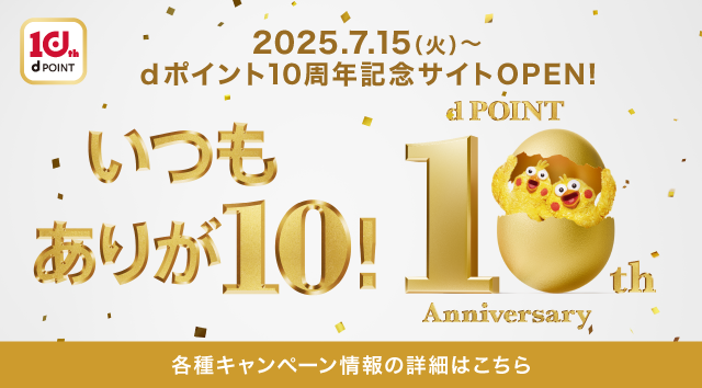 10th dPOINT 2025．7．15（火）～ dポイント10周年記念サイトOPEN！ いつもありが10！ dPOINT 10th Anniversary 各種キャンペーン情報の詳細はこちら