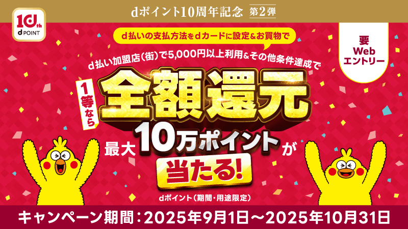 10th dPOINT dポイント10周年記念 第2弾 d払いの支払方法をdカードに設定＆お買物で d払い加盟店（街）で5,000円以上利用＆その他条件達成で 1等なら 全額還元 最大10万ポイントが当たる！dポイント（期間・用途限定） 要Webエントリー キャンペーン期間：2025年9月1日～2025年10月31日