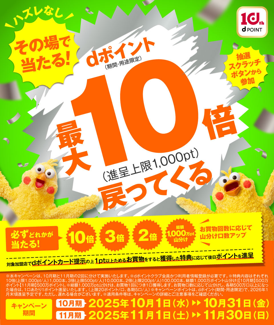 10th dPOINT 抽選スクラッチボタンから参加 ハズレなし その場で当たる！ dポイント（期間・用途限定）最大10倍（進呈上限1,000pt）戻ってくる 必ずどれかが当たる！ 10倍 3倍 2倍 総額1,000万pt山分け お買物回数に応じて山分け口数アップ 対象加盟店でdポイントカード提示の上 1pt以上ためるお買物をすると獲得した特典に応じて後日ポイントを進呈 ※本キャンペーンは、10月期と11月期の2回に分けて実施いたします。※dポイントクラブ会員かつ利用者情報登録が必要です。※特典内容はそれぞれ10倍（上限1,000pt／人）1,000本、3倍（上限500pt／人）10,000本、2倍（上限200pt／人）100,000本、総額1,000万ポイント山分け（【10月期】500万ポイント【11月期】500万ポイント）。※総額1,000万pt山分けは、お買物1回につき1口獲得します。お買物口数に応じて山分けし、各期500万口以上になった場合は、1口あたり1ポイント進呈いたします。（上限20ポイント／口、各期5口／人）※キャンペーンポイントは、dポイント（期間・用途限定）で、2026年1月末頃進呈予定です。ただし、遅れる場合がございます。※適用条件等は、キャンペーンの詳細とご注意事項をご確認ください。 キャンペーン期間 10月期 2025年10月1日（水）～10月31日（金） 11月期 2025年11月1日（土）～11月30日（日）