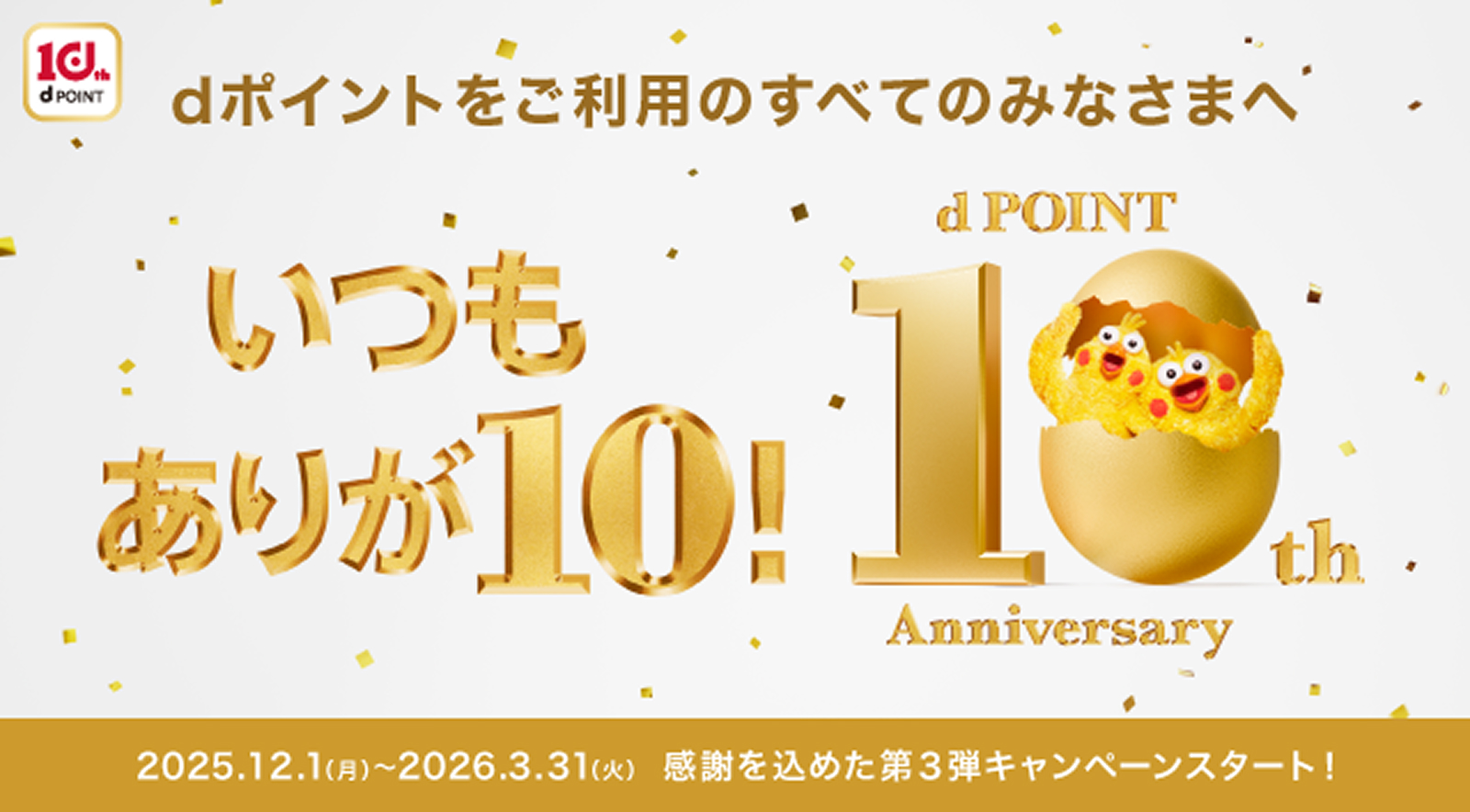 dポイントをご利用のすべてのみなさまへ いつもありが10！ dpoint 10th Anniversary 2025.12.1(月)〜2026.3.31(火) 感謝を込めた第3弾キャンペーンスタート！
