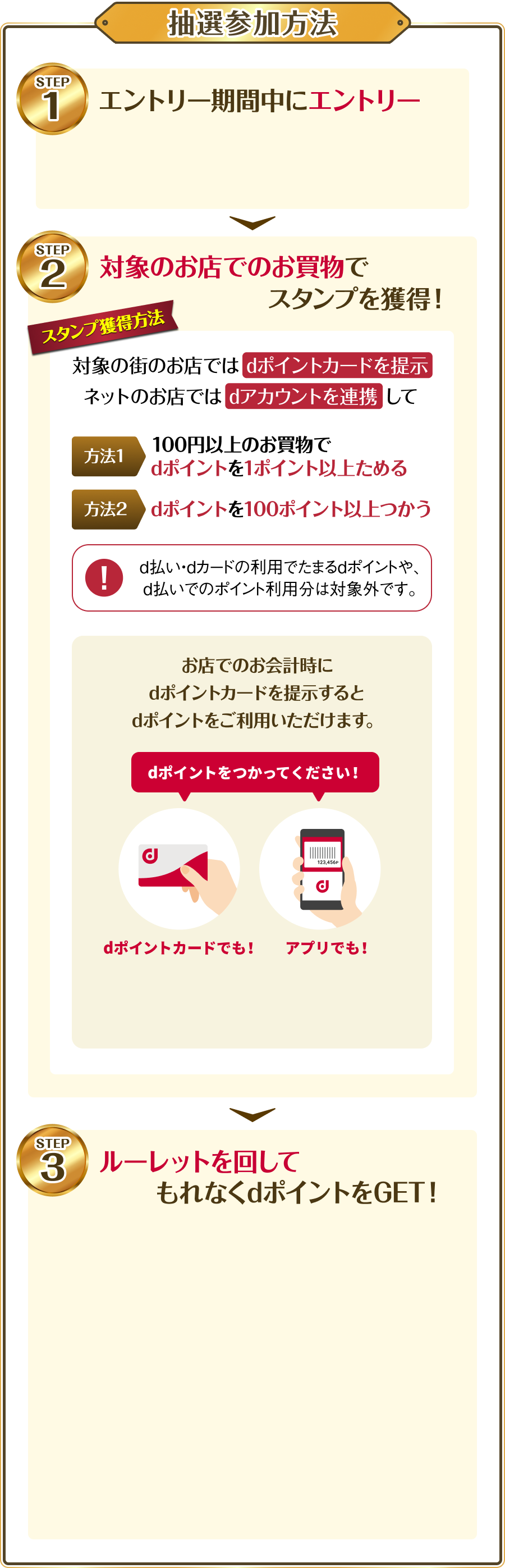 抽選参加方法 STEP1:エントリー期間中にエントリー STEP2:対象のお店でのお買物でスタンプを獲得！スタンプ獲得方法は対象の街のお店ではdポイントカードを提示 ネットのお店ではdアカウントを連携して 100円以上のお買物でdポイントを1ポイント以上ためるか、dポイントを100以上つかう ※d払い・dカードの利用でたまるdポイントやd払いでのポイント利用分は対象外です。 STEP3:ルーレットを回してもれなくdポイントをGET！12月ルーレット:2025年12月1日(月)〜2026年1月14日(水) 1月ルーレット:2026年1月1日(日)〜2026年2月14日(土) 2月ルーレット:2026年2月1日(日)〜2026年3月14日(土) 3月ルーレット:2026年3月1日(日)〜2026年4月14日(火)