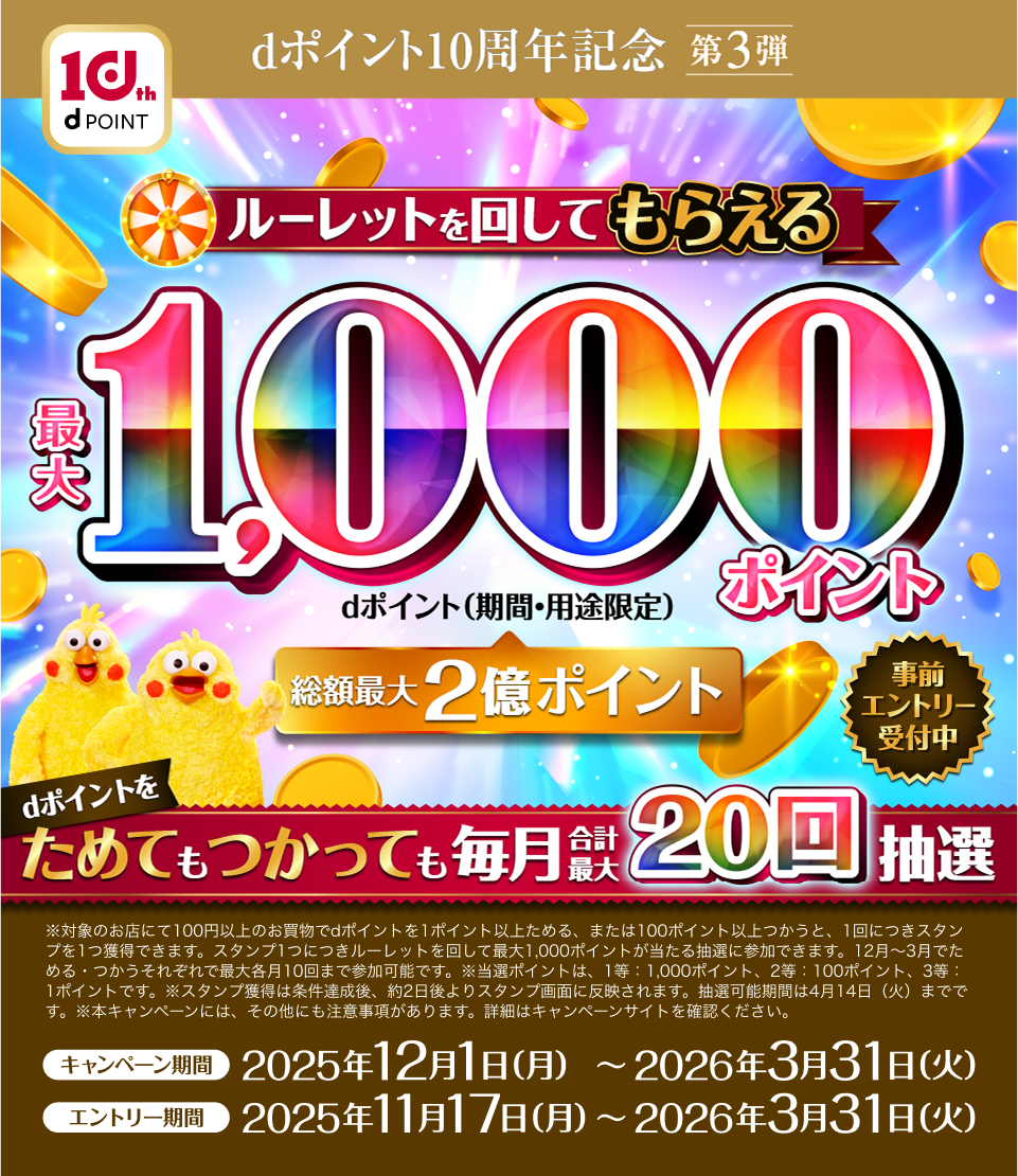 dポイント10周年記念第3弾 ルーレットを回してもらえる最大1,000ポイント(期間・用途限定) dポイントをためてもつかっても毎月合計最大20回抽選 要エントリー ※対象のお店にて100円以上のお買物でdポイントを1ポイント以上ためる、または100ポイント以上つかうと、1回につきスタンプを1つ獲得できます。スタンプ1つにつきルーレットを回して最大1,000ポイントが当たる抽選に参加できます。12月~3月でためる・つかうそれぞれで最大各月10回まで参加可能です。※当選ポイントは、1等:1,000ポイント、2等:100ポイント、3等:1ポイントです。※スタンプ獲得は条件達成後、約2日後よりスタンプ画面に反映されます。抽選可能期間は4月14日(火)までです。※本キャンペーンには、その他にも注意事項があります。詳細はキャンペーンサイトを確認ください。キャンペーン期間:2025年12月1日(月)〜2026年3月31日(火) エントリー期間:2025年11月17日(月)〜2026年3月31日(火)