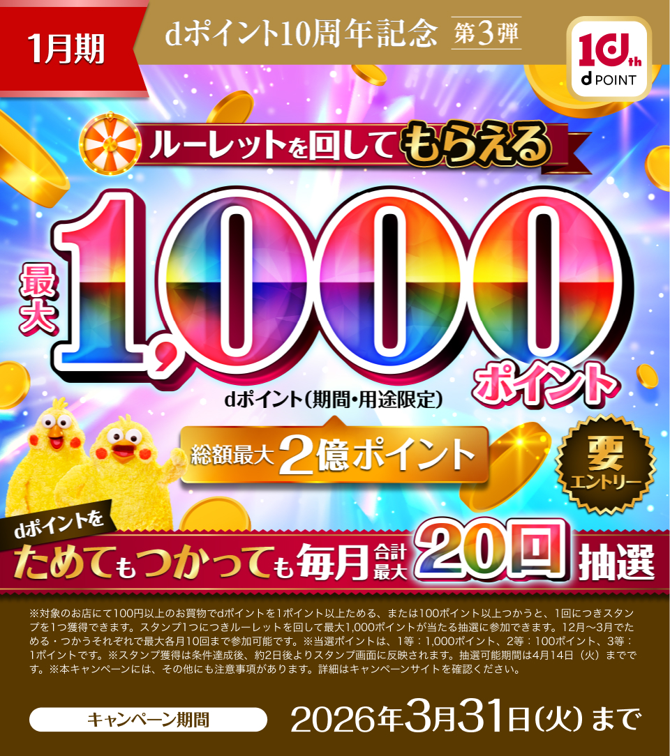 1月期 dポイント10周年記念第3弾 ルーレットを回してもらえる最大1,000ポイント(期間・用途限定) dポイントをためてもつかっても毎月合計最大20回抽選 要エントリー ※対象のお店にて100円以上のお買物でdポイントを1ポイント以上ためる、または100ポイント以上つかうと、1回につきスタンプを1つ獲得できます。スタンプ1つにつきルーレットを回して最大1,000ポイントが当たる抽選に参加できます。12月~3月でためる・つかうそれぞれで最大各月10回まで参加可能です。※当選ポイントは、1等:1,000ポイント、2等:100ポイント、3等:1ポイントです。※スタンプ獲得は条件達成後、約2日後よりスタンプ画面に反映されます。抽選可能期間は4月14日(火)までです。※本キャンペーンには、その他にも注意事項があります。詳細はキャンペーンサイトを確認ください。キャンペーン期間:2026年3月31日(火)まで