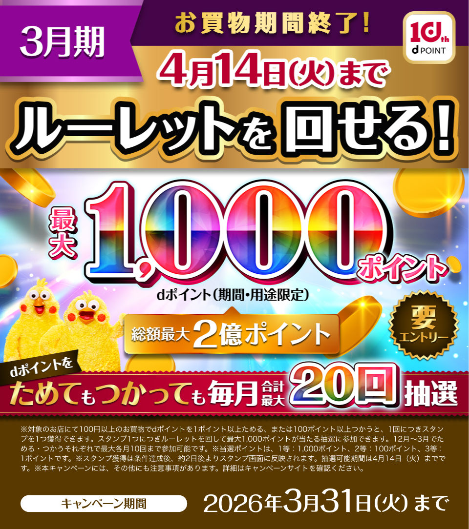 3月期 お買物期間終了！ 4月14日(火)まで ルーレットを回せる！ 最大1,000ポイント（期間・用途限定） dポイントをためてもつかっても毎月合計最大20回抽選 要エントリー ※対象のお店にて100円以上のお買物でdポイントを1ポイント以上ためる、または100ポイント以上つかうと、1回につきスタンプを1つ獲得できます。スタンプ1つにつきルーレットを回して最大1,000ポイントが当たる抽選に参加できます。12月～3月でためる・つかうそれぞれで最大各月10回まで参加可能です。※当選ポイントは、1等：1,000ポイント、2等：100ポイント、3等：1ポイントです。※スタンプ獲得は条件達成後、約2日後よりスタンプ画面に反映されます。抽選可能期間は4月14日（火）までです。※本キャンペーンには、その他にも注意事項があります。詳細はキャンペーンサイトを確認ください。キャンペーン期間:2026年3月31日(火)まで