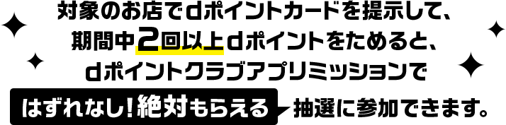 対象のお店でdポイントカードを提示して、期間中2回以上dポイントをためると、dポイントクラブアプリミッションではずれなし！絶対もらえる抽選に参加できます。