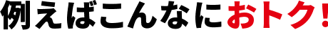 例えばこんなにおトク！