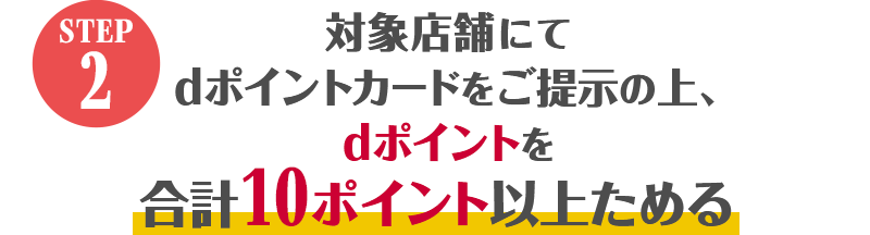 STEP2 対象店舗にてdポイントカードをご提示の上、dポイントを合計10ポイント以上ためる