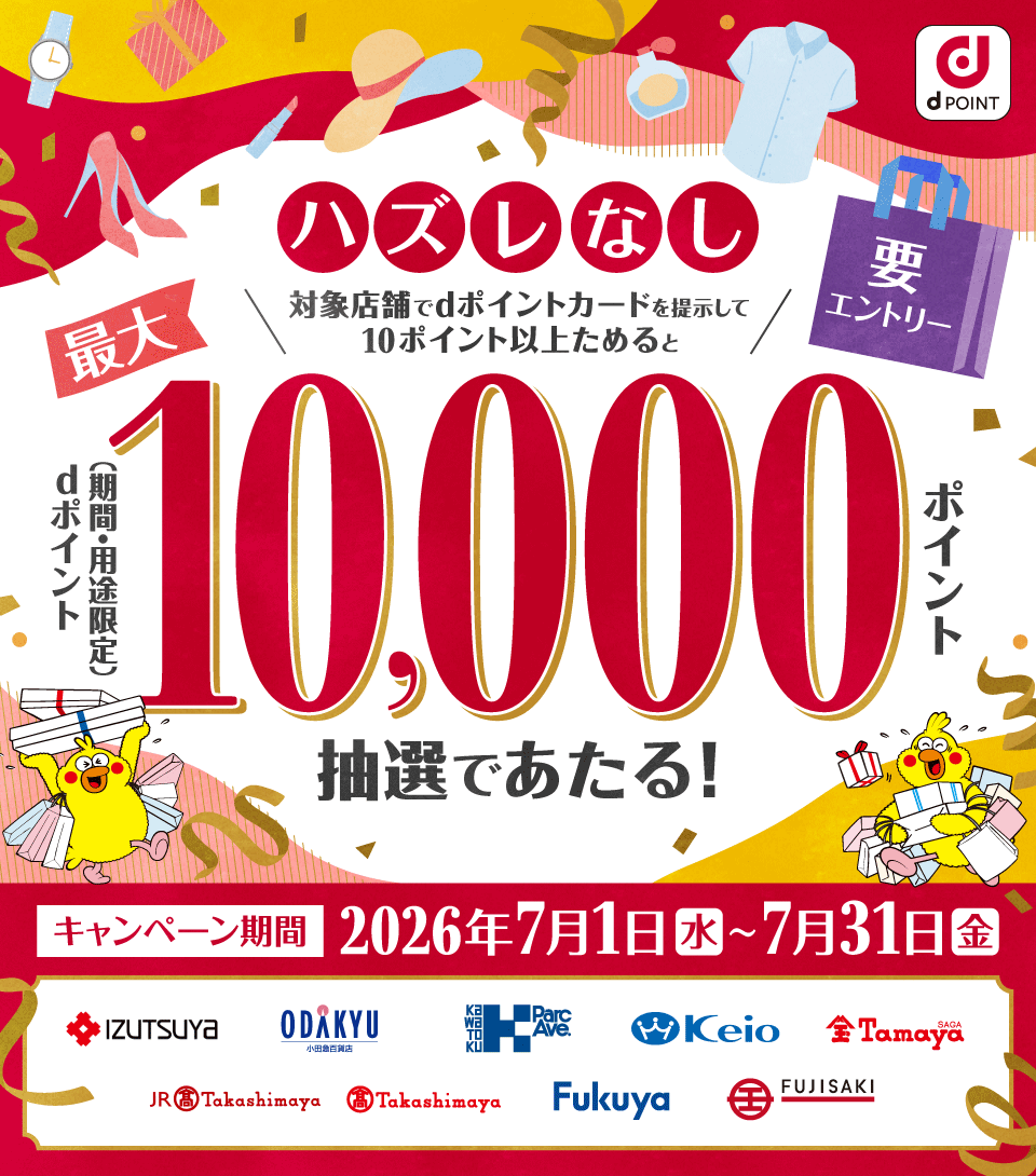 dポイント ハズレなし 対象店舗でdポイントカードを提示して10ポイント以上ためると最大dポイント（期間・用途限定）10,000ポイント抽選であたる！ 要エントリー キャンペーン期間 2026年7月1日（水）～7月31日（金） 井筒屋 小田急百貨店 川徳 京王百貨店 佐賀玉屋 ジェイアール東海髙島屋 髙島屋 福屋 藤崎