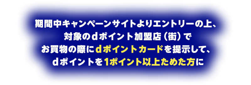期間中キャンペーンサイトよりエントリーの上、対象のdポイント加盟店（街）でお買物の際にdポイントカードを提示して、ポイントを1ポイント以上ためた方に