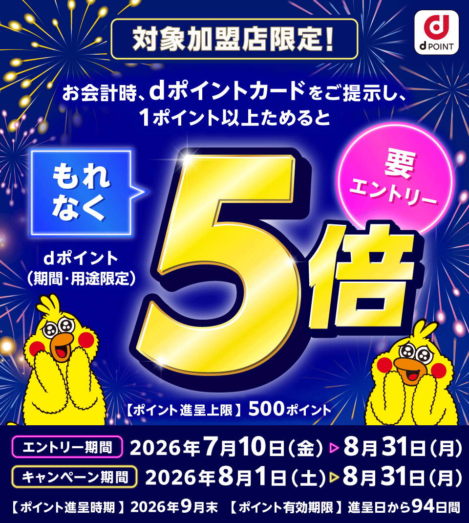 dポイント 対象加盟店限定！お会計時、dポイントカードをご提示し、1ポイント以上ためるともれなくdポイント（期間・用途限定）5倍 要エントリー 【ポイント進呈上限】500ポイント エントリー期間：2026年7月10日（金）～8月31日（月） キャンペーン期間：2026年8月1日（土）～8月31日（月） 【ポイント進呈時期】2026年9月末 【ポイント有効期限】進呈日から94日間